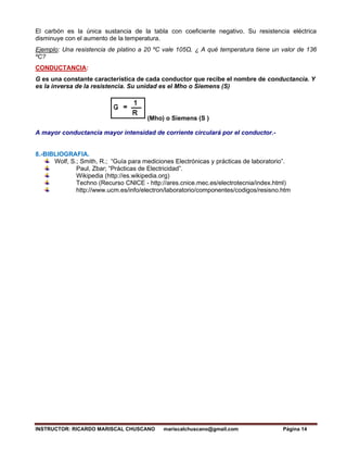 INSTRUCTOR: RICARDO MARISCAL CHUSCANO mariscalchuscano@gmail.com Página 14
El carbón es la única sustancia de la tabla con coeficiente negativo. Su resistencia eléctrica
disminuye con el aumento de la temperatura.
Ejemplo: Una resistencia de platino a 20 ºC vale 105Ω. ¿ A qué temperatura tiene un valor de 136
ºC?
CONDUCTANCIA:
G es una constante característica de cada conductor que recibe el nombre de conductancia. Y
es la inversa de la resistencia. Su unidad es el Mho o Siemens (S)
(Mho) o Siemens (S )
A mayor conductancia mayor intensidad de corriente circulará por el conductor.-
8.-BIBLIOGRAFIA.
Wolf, S.; Smith, R.; “Guía para mediciones Electrónicas y prácticas de laboratorio”.
Paul, Zbar; “Prácticas de Electricidad”.
Wikipedia (http://es.wikipedia.org)
Techno (Recurso CNICE - http://ares.cnice.mec.es/electrotecnia/index.html)
http://www.ucm.es/info/electron/laboratorio/componentes/codigos/resisno.htm
 