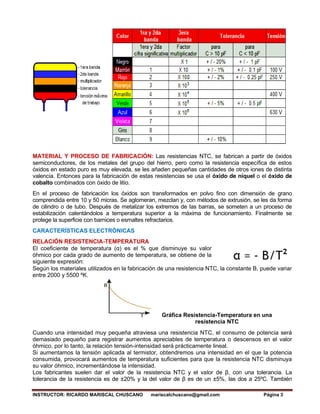 INSTRUCTOR: RICARDO MARISCAL CHUSCANO mariscalchuscano@gmail.com Página 3
MATERIAL Y PROCESO DE FABRICACIÓN: Las resistencias NTC, se fabrican a partir de óxidos
semiconductores, de los metales del grupo del hierro, pero como la resistencia específica de estos
óxidos en estado puro es muy elevada, se les añaden pequeñas cantidades de otros iones de distinta
valencia. Entonces para la fabricación de estas resistencias se usa el óxido de níquel o el óxido de
cobalto combinados con óxido de litio.
En el proceso de fabricación los óxidos son transformados en polvo fino con dimensión de grano
comprendida entre 10 y 50 micras. Se aglomeran, mezclan y, con métodos de extrusión, se les da forma
de cilindro o de tubo. Después de metalizar los extremos de las barras, se someten a un proceso de
estabilización calentándolos a temperatura superior a la máxima de funcionamiento. Finalmente se
protege la superficie con barnices o esmaltes refractarios.
CARACTERÍSTICAS ELECTRÓNICAS
RELACIÓN RESISTENCIA-TEMPERATURA
El coeficiente de temperatura (α) es el % que disminuye su valor
óhmico por cada grado de aumento de temperatura, se obtiene de la
siguiente expresión:
Según los materiales utilizados en la fabricación de una resistencia NTC, la constante B, puede variar
entre 2000 y 5500 ºK.
Gráfica Resistencia-Temperatura en una
resistencia NTC
Cuando una intensidad muy pequeña atraviesa una resistencia NTC, el consumo de potencia será
demasiado pequeño para registrar aumentos apreciables de temperatura o descensos en el valor
óhmico, por lo tanto, la relación tensión-intensidad será prácticamente lineal.
Si aumentamos la tensión aplicada al termistor, obtendremos una intensidad en el que la potencia
consumida, provocará aumentos de temperatura suficientes para que la resistencia NTC disminuya
su valor óhmico, incrementándose la intensidad.
Los fabricantes suelen dar el valor de la resistencia NTC y el valor de β, con una tolerancia. La
tolerancia de la resistencia es de ±20% y la del valor de β es de un ±5%, las dos a 25ºC. También
 