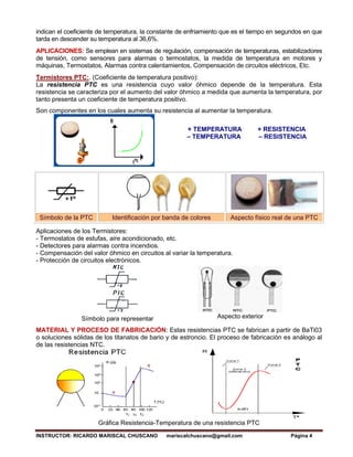 INSTRUCTOR: RICARDO MARISCAL CHUSCANO mariscalchuscano@gmail.com Página 4
indican el coeficiente de temperatura, la constante de enfriamiento que es el tiempo en segundos en que
tarda en descender su temperatura al 36,6%.
APLICACIONES: Se emplean en sistemas de regulación, compensación de temperaturas, estabilizadores
de tensión, como sensores para alarmas o termostatos, la medida de temperatura en motores y
máquinas, Termostatos, Alarmas contra calentamientos, Compensación de circuitos eléctricos, Etc.
Termistores PTC:. (Coeficiente de temperatura positivo):
La resistencia PTC es una resistencia cuyo valor óhmico depende de la temperatura. Esta
resistencia se caracteriza por el aumento del valor óhmico a medida que aumenta la temperatura, por
tanto presenta un coeficiente de temperatura positivo.
Son componentes en los cuales aumenta su resistencia al aumentar la temperatura.
+ TEMPERATURA + RESISTENCIA
– TEMPERATURA – RESISTENCIA
Símbolo de la PTC Identificación por banda de colores Aspecto físico real de una PTC
Aplicaciones de los Termistores:
- Termostatos de estufas, aire acondicionado, etc.
- Detectores para alarmas contra incendios.
- Compensación del valor óhmico en circuitos al variar la temperatura.
- Protección de circuitos electrónicos.
Símbolo para representar Aspecto exterior
MATERIAL Y PROCESO DE FABRICACIÓN: Estas resistencias PTC se fabrican a partir de BaTi03
o soluciones sólidas de los titanatos de bario y de estroncio. El proceso de fabricación es análogo al
de las resistencias NTC.
Gráfica Resistencia-Temperatura de una resistencia PTC
 