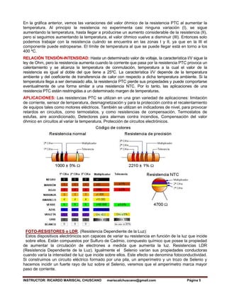 INSTRUCTOR: RICARDO MARISCAL CHUSCANO mariscalchuscano@gmail.com Página 5
En la gráfica anterior, vemos las variaciones del valor óhmico de la resistencia PTC al aumentar la
temperatura. Al principio la resistencia no experimenta casi ninguna variación (I), se sigue
aumentando la temperatura, hasta llegar a producirse un aumento considerable de la resistencia (II),
pero si seguimos aumentando la temperatura, el valor óhmico vuelve a disminuir (III). Entonces solo
podemos trabajar con la resistencia cuándo se encuentra en las zonas I y II, ya que en la III el
componente puede estropearse. El límite de temperatura al que se puede llegar está en torno a los
400 ºC.
RELACIÓN TENSIÓN-INTENSIDAD: Hasta un determinado valor de voltaje, la característica I/V sigue la
ley de Ohm, pero la resistencia aumenta cuando la corriente que pasa por la resistencia PTC provoca un
calentamiento y se alcanza la temperatura de conmutación, temperatura a la cual el valor de la
resistencia es igual al doble del que tiene a 25ºC. La característica I/V depende de la temperatura
ambiente y del coeficiente de transferencia de calor con respecto a dicha temperatura ambiente. Si la
temperatura llega a ser demasiado alta, la resistencia PTC pierde sus propiedades y puede comportarse
eventualmente de una forma similar a una resistencia NTC. Por lo tanto, las aplicaciones de una
resistencia PTC están restringidas a un determinado margen de temperaturas.
APLICACIONES: Las resistencias PTC se utilizan en una gran variedad de aplicaciones: limitación
de corriente, sensor de temperatura, desmagnetización y para la protección contra el recalentamiento
de equipos tales como motores eléctricos. También se utilizan en indicadores de nivel, para provocar
retardos en circuitos, como termostatos, y como resistencias de compensación, Termostatos de
estufas, aire acondicionado, Detectores para alarmas contra incendios, Compensación del valor
óhmico en circuitos al variar la temperatura, Protección de circuitos electrónicos.
FOTO-RESISTORES o LDR. (Resistencia Dependiente de la Luz):
Estos dispositivos electrónicos son capaces de variar su resistencia en función de la luz que incide
sobre ellos. Están compuestos por Sulfuro de Cadmio, compuesto químico que posee la propiedad
de aumentar la circulación de electrones a medida que aumenta la luz. Resistencias LDR
(Resistencia Dependiente de la Luz). Igualmente el Selenio varían sus propiedades conductoras
cuando varía la intensidad de luz que incide sobre ellos. Este efecto se denomina fotoconductividad.
Si construimos un circuito eléctrico formado por una pila, un amperímetro y un trozo de Selenio y
hacemos incidir un fuerte rayo de luz sobre el Selenio, veremos que el amperímetro marca mayor
paso de corriente.
 