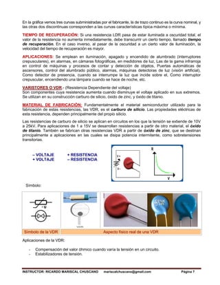 INSTRUCTOR: RICARDO MARISCAL CHUSCANO mariscalchuscano@gmail.com Página 7
En la gráfica vemos tres curvas subministradas por el fabricante, la de trazo continuo es la curva nominal, y
las otras dos discontinuas corresponden a las curvas características típica máxima o mínima.
TIEMPO DE RECUPERACIÓN: Si una resistencia LDR pasa de estar iluminada a oscuridad total, el
valor de la resistencia no aumenta inmediatamente, debe transcurrir un cierto tiempo, llamado tiempo
de recuperación. En el caso inverso, al pasar de la oscuridad a un cierto valor de iluminación, la
velocidad del tiempo de recuperación es mayor.
APLICACIONES: Se emplean en iluminación, apagado y encendido de alumbrado (interruptores
crepusculares), en alarmas, en cámaras fotográficas, en medidores de luz, Las de la gama infrarroja
en control de máquinas y procesos de contar y detección de objetos, Puertas automáticas de
ascensores, control del alumbrado público, alarmas, máquinas detectoras de luz (visión artificial),
Como detector de presencia, cuando se interrumpe la luz que incide sobre el, Como interruptor
crepuscular, encendiendo una lámpara cuando se hace de noche, etc.
VARISTORES O VDR.- (Resistencia Dependiente del voltaje)
Son componentes cuya resistencia aumenta cuando disminuye el voltaje aplicado en sus extremos.
Se utilizan en su construcción carburo de silicio, óxido de zinc, y óxido de titanio.
MATERIAL DE FABRICACIÓN: Fundamentalmente el material semiconductor utilizado para la
fabricación de estas resistencias, las VDR, es el carburo de silicio. Las propiedades eléctricas de
esta resistencia, dependen principalmente del propio silicio.
Las resistencias de carburo de silicio se aplican en circuitos en los que la tensión se extiende de 10V
a 25kV. Para aplicaciones de 1 a 15V se desarrollan resistencias a partir de otro material, el óxido
de titanio. También se fabrican otras resistencias VDR a partir de óxido de zinc, que se destinan
principalmente a aplicaciones en las cuales se disipa potencia intermitente, como sobretensiones
transitorias.
– VOLTAJE + RESISTENCIA
+ VOLTAJE – RESISTENCIA
Símbolo:
Símbolo de la VDR Aspecto físico real de una VDR
Aplicaciones de la VDR:
- Compensación del valor óhmico cuando varía la tensión en un circuito.
- Estabilizadores de tensión.
 