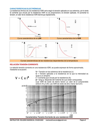 INSTRUCTOR: RICARDO MARISCAL CHUSCANO mariscalchuscano@gmail.com Página 8
CARACTERÍSTICAS ELECTRÓNICAS
La resistencia óhmica de una resistencia VDR varía según la tensión aplicada en sus extremos, por lo tanto
la corriente que circula por la resistencia VDR no es proporcional a la tensión aplicada. Al aumentar la
tensión, el valor de la resistencia VDR disminuye rápidamente.
Curva característica de la LDR Curva característica de la VDR
Curvas características de las resistencias dependientes de la temperatura
RELACIÓN TENSIÓN-CORRIENTE
La relación tensión-corriente en una resistencia VDR, se puede expresar de forma aproximada,
mediante la ecuación:
V = Tensión en los extremos de la resistencia (v)
C = Tensión aplicada a la resistencia en la que la intensidad es
igual a un amperio
I = Corriente que circula por la resistencia (A)
β = tang φ. Depende del material de que están compuestas.
(Las VDR de óxido de titanio tienen un valor de β comprendido
entre 0,16 y 0,40. Las VDR de óxido de Zinc menor de 0,01)
Característica Tensión-Corriente de una resistencia VDR
 