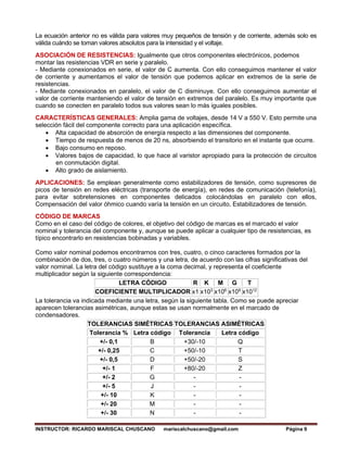 INSTRUCTOR: RICARDO MARISCAL CHUSCANO mariscalchuscano@gmail.com Página 9
La ecuación anterior no es válida para valores muy pequeños de tensión y de corriente, además solo es
válida cuándo se toman valores absolutos para la intensidad y el voltaje.
ASOCIACIÓN DE RESISTENCIAS: Igualmente que otros componentes electrónicos, podemos
montar las resistencias VDR en serie y paralelo.
- Mediante conexionados en serie, el valor de C aumenta. Con ello conseguimos mantener el valor
de corriente y aumentamos el valor de tensión que podemos aplicar en extremos de la serie de
resistencias.
- Mediante conexionados en paralelo, el valor de C disminuye. Con ello conseguimos aumentar el
valor de corriente manteniendo el valor de tensión en extremos del paralelo. Es muy importante que
cuando se conecten en paralelo todos sus valores sean lo más iguales posibles.
CARACTERÍSTICAS GENERALES: Amplia gama de voltajes, desde 14 V a 550 V. Esto permite una
selección fácil del componente correcto para una aplicación específica.
• Alta capacidad de absorción de energía respecto a las dimensiones del componente.
• Tiempo de respuesta de menos de 20 ns, absorbiendo el transitorio en el instante que ocurre.
• Bajo consumo en reposo.
• Valores bajos de capacidad, lo que hace al varistor apropiado para la protección de circuitos
en conmutación digital.
• Alto grado de aislamiento.
APLICACIONES: Se emplean generalmente como estabilizadores de tensión, como supresores de
picos de tensión en redes eléctricas (transporte de energía), en redes de comunicación (telefonía),
para evitar sobretensiones en componentes delicados colocándolas en paralelo con ellos,
Compensación del valor óhmico cuando varía la tensión en un circuito, Estabilizadores de tensión.
CÓDIGO DE MARCAS
Como en el caso del código de colores, el objetivo del código de marcas es el marcado el valor
nominal y tolerancia del componente y, aunque se puede aplicar a cualquier tipo de resistencias, es
típico encontrarlo en resistencias bobinadas y variables.
Como valor nominal podemos encontrarnos con tres, cuatro, o cinco caracteres formados por la
combinación de dos, tres, o cuatro números y una letra, de acuerdo con las cifras significativas del
valor nominal. La letra del código sustituye a la coma decimal, y representa el coeficiente
multiplicador según la siguiente correspondencia:
LETRA CÓDIGO R K M G T
COEFICIENTE MULTIPLICADOR x1 x103
x106
x109
x1012
La tolerancia va indicada mediante una letra, según la siguiente tabla. Como se puede apreciar
aparecen tolerancias asimétricas, aunque estas se usan normalmente en el marcado de
condensadores.
TOLERANCIAS SIMÉTRICAS TOLERANCIAS ASIMÉTRICAS
Tolerancia % Letra código Tolerancia Letra código
+/- 0,1 B +30/-10 Q
+/- 0,25 C +50/-10 T
+/- 0,5 D +50/-20 S
+/- 1 F +80/-20 Z
+/- 2 G - -
+/- 5 J - -
+/- 10 K - -
+/- 20 M - -
+/- 30 N - -
 