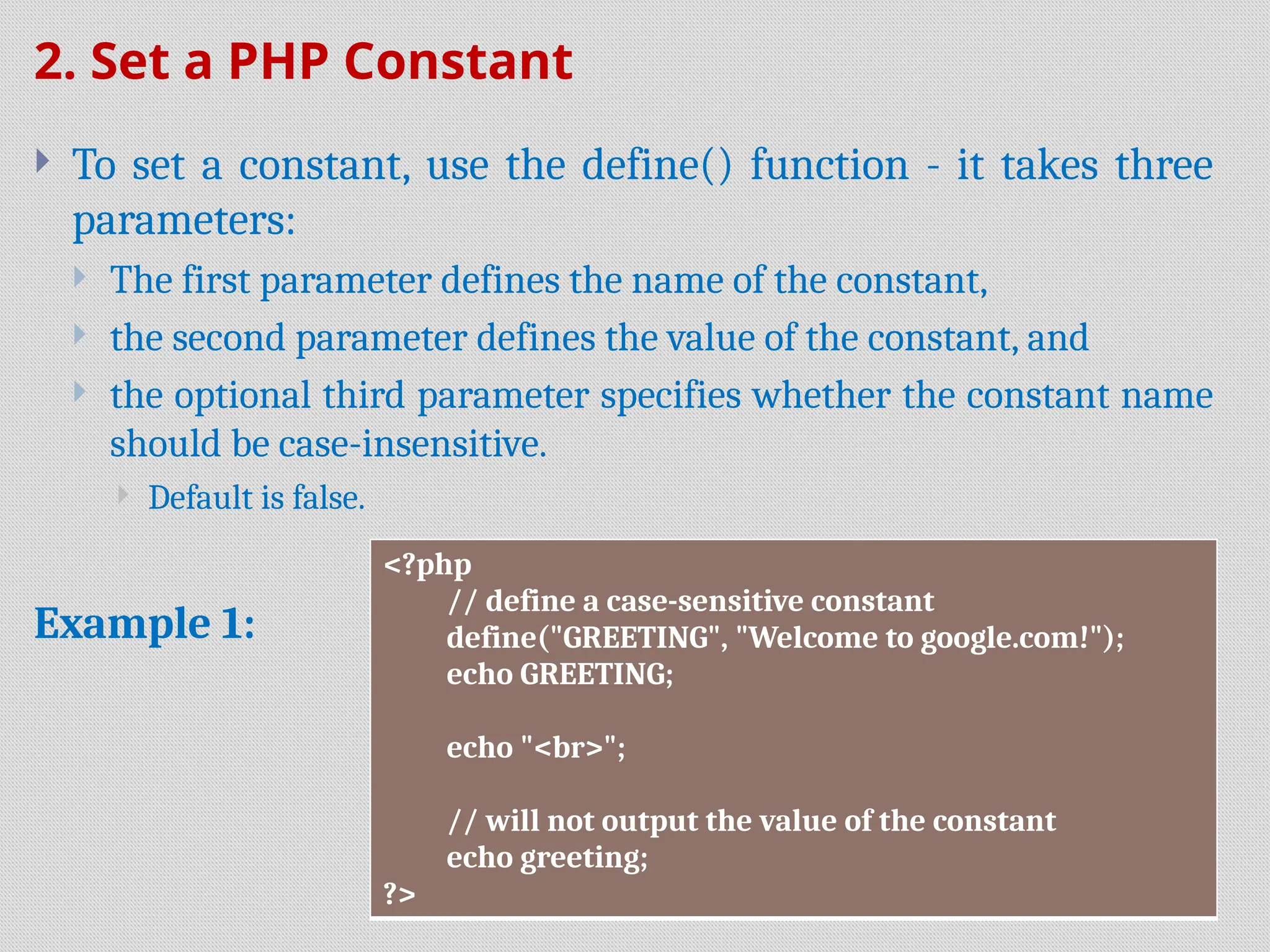 2. Set a PHP Constant
 To set a constant, use the define() function - it takes three
parameters:
 The first parameter defines the name of the constant,
 the second parameter defines the value of the constant, and
 the optional third parameter specifies whether the constant name
should be case-insensitive.
 Default is false.
Example 1:
<?php
// define a case-sensitive constant
define("GREETING", "Welcome to google.com!");
echo GREETING;
echo "<br>";
// will not output the value of the constant
echo greeting;
?>
 