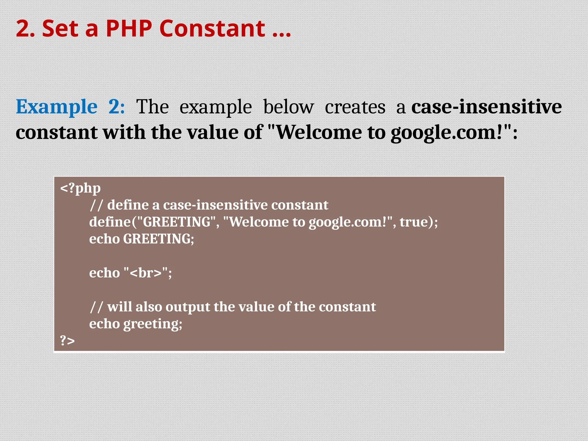 2. Set a PHP Constant ...
Example 2: The example below creates a case-insensitive
constant with the value of "Welcome to google.com!":
<?php
// define a case-insensitive constant
define("GREETING", "Welcome to google.com!", true);
echo GREETING;
echo "<br>";
// will also output the value of the constant
echo greeting;
?>
 