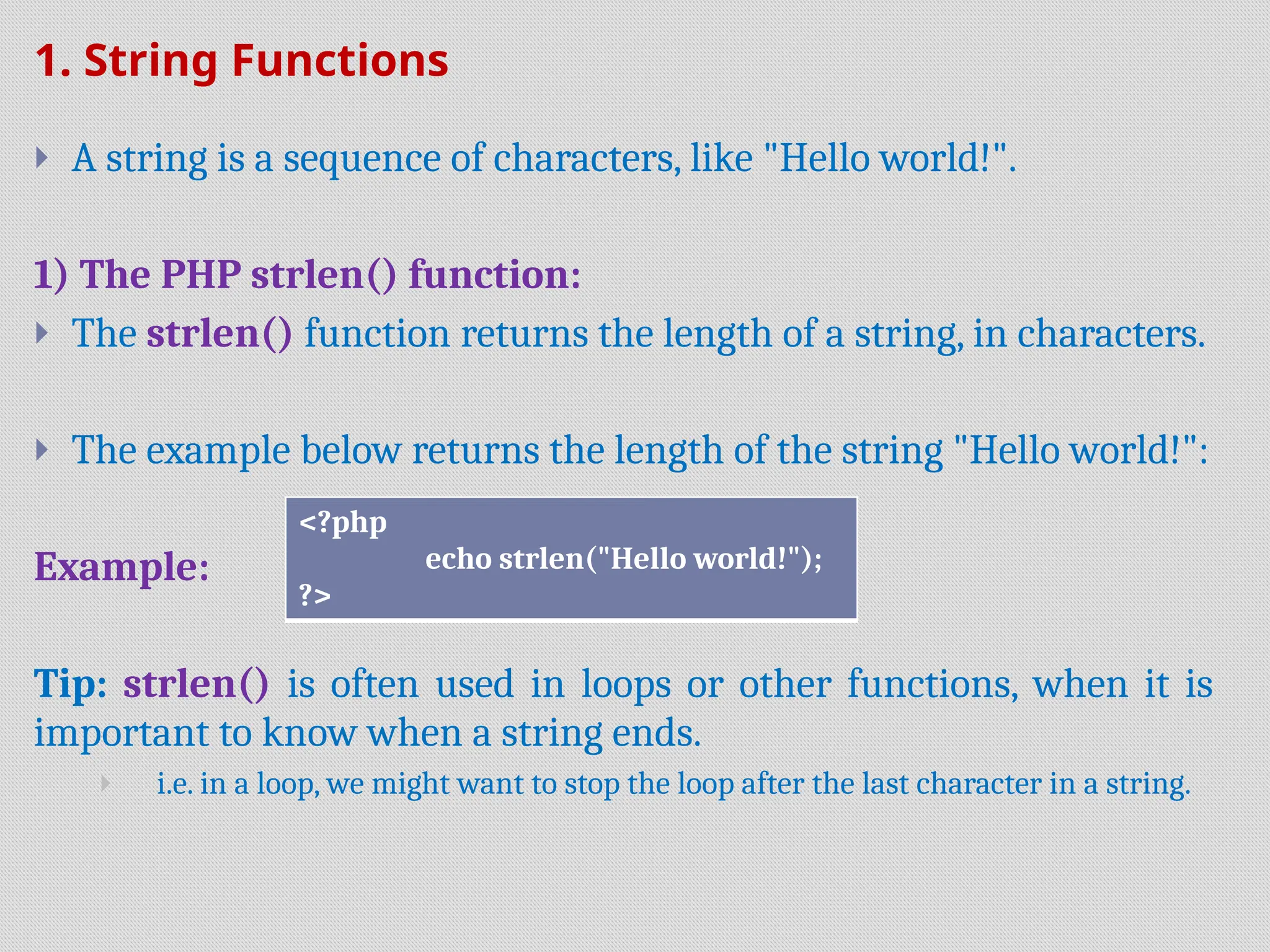 1. String Functions
 A string is a sequence of characters, like "Hello world!".
1) The PHP strlen() function:
 The strlen() function returns the length of a string, in characters.
 The example below returns the length of the string "Hello world!":
Example:
Tip: strlen() is often used in loops or other functions, when it is
important to know when a string ends.
 i.e. in a loop, we might want to stop the loop after the last character in a string.
<?php
echo strlen("Hello world!");
?>
 