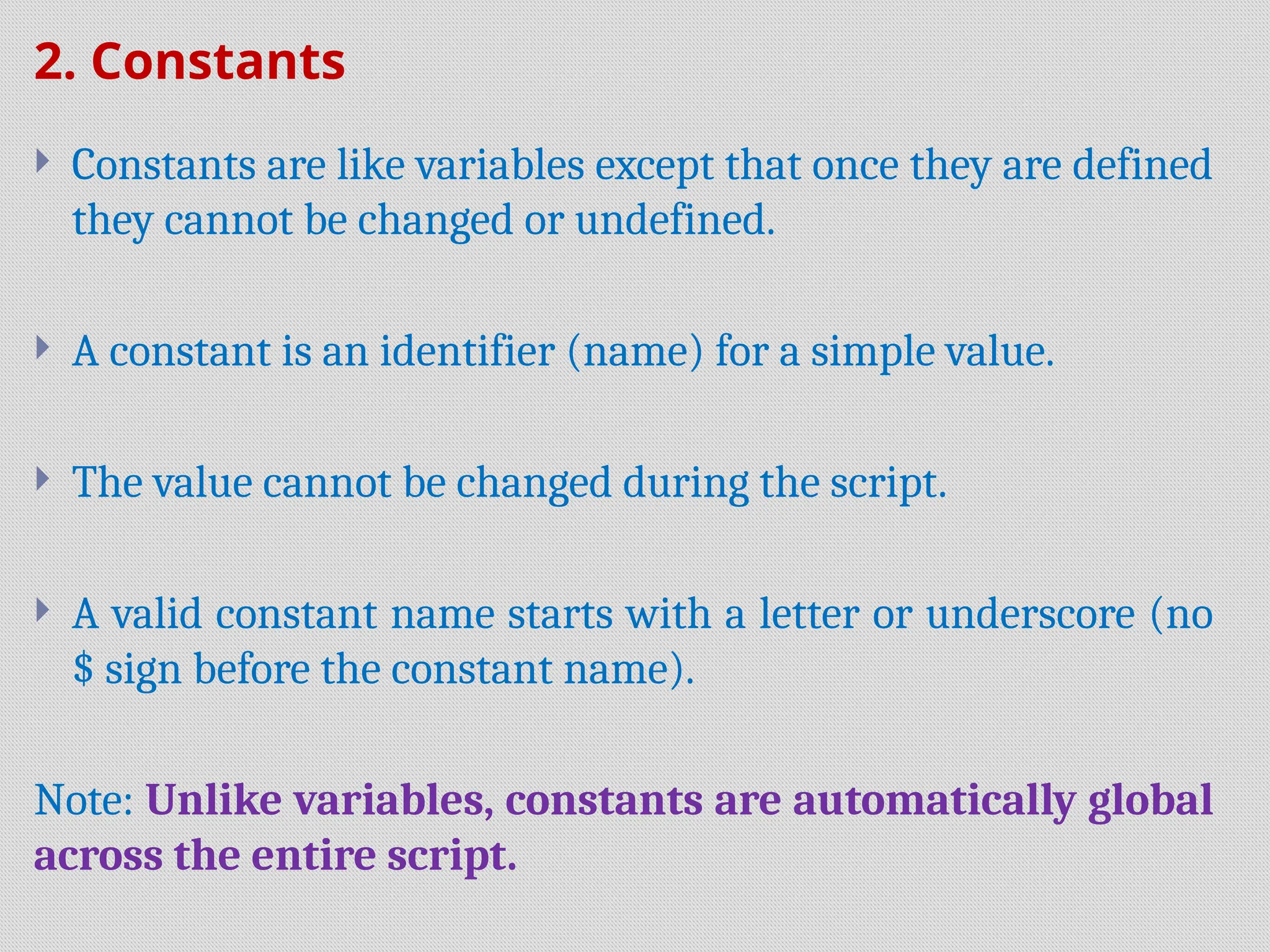 2. Constants
 Constants are like variables except that once they are defined
they cannot be changed or undefined.
 A constant is an identifier (name) for a simple value.
 The value cannot be changed during the script.
 A valid constant name starts with a letter or underscore (no
$ sign before the constant name).
Note: Unlike variables, constants are automatically global
across the entire script.
 