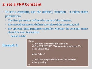 2. Set a PHP Constant
 To set a constant, use the define() function - it takes three
parameters:
 The first parameter defines the name of the constant,
 the second parameter defines the value of the constant, and
 the optional third parameter specifies whether the constant name
should be case-insensitive.
 Default is false.
Example 1:
<?php
// define a case-sensitive constant
define("GREETING", "Welcome to google.com!");
echo GREETING;
echo "<br>";
// will not output the value of the constant
echo greeting;
?>
 