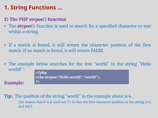 1. String Functions ...
2) The PHP strpos() function
 The strpos() function is used to search for a specified character or text
within a string.
 If a match is found, it will return the character position of the first
match. If no match is found, it will return FALSE.
 The example below searches for the text "world" in the string "Hello
world!":
Example:
Tip: The position of the string "world" in the example above is 6.
 The reason that it is 6 (and not 7), is that the first character position in the string is 0,
and not 1.
<?php
echo strpos("Hello world!","world");
?>
 