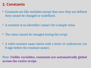 2. Constants
 Constants are like variables except that once they are defined
they cannot be changed or undefined.
 A constant is an identifier (name) for a simple value.
 The value cannot be changed during the script.
 A valid constant name starts with a letter or underscore (no
$ sign before the constant name).
Note: Unlike variables, constants are automatically global
across the entire script.
 