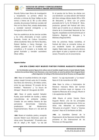 FACULTAD DE LETRAS Y CIENCIAS HUMANAS
                  COMUNICACIONES E IMAGEN INSTITUCIONAL


Ricardo Palma traen libros de investigación                  En el paraíso de los libros, las ofertas son
y recopilación. La primera ofrece los                        una bendición. La sexta edición del Festival
artículos y crónicas de César Vallejo en dos                 del Libro entrega ofertas desde 20% a 50%
tomos a menos de S/. 80. La otra oferta                      de descuento, y libros con un precio
estudios de procesos históricos sociales del                 promedio de S/. 5 y S/. 45. Patrick O’Brien,
Perú en los libros Perú, estado desbordado                   productor general del Festival del Libro,
y sociedad nacional emergente, y La                          indicó que el evento es un esfuerzo de la
inmigración china al Perú.                                   Librería de la Universidad Nacional de San
                                                             Agustín, respaldado económicamente por el
Para los académicos de las ciencias sociales                 Gobierno Regional de Arequipa y la
y los niños aficionados al buen cuento                       Biblioteca Regional MVLl.
ilustrado, Fondo de Cultura Económica
oferta excelentes libros de Pierre Bourdieu,                 Ante las próximas fiestas navideñas, el
Roland Barthes y Henry Kissinger. Los                        Festival del Libro se convierte incluso en
infantes gozarán con El increíble niño                       una excelente fuente de potenciales
comelibros y El corazón y la botella del                     regalos. Nada mejor que una buena lectura
genial ilustrador y narrador australiano                     para digerir el pavo y soportar el calor del
Oliver Jeffers.                                              verano. Provecho con el conocimiento.




Agencia Andina

        UN DÍA COMO HOY MURIÓ PINTOR PIERRE AUGUSTE RENOIR

   Un 3 de diciembre nacieron figuras de la cultura como el novelista Joseph Conrad y el poeta Salvador Rueda;
 murieron los escritores Robert Louis Stevenson y Juan José Arreola, así como los pintores Pierre Auguste Renoir
                            y María Izquierdo. Se instituye el Día Internacional de las Personas con Discapacidad.

1857.- Nace el novelista británico de origen                 tesoro", "La caja equivocada" y "La resaca".
polaco Joseph Conrad, autor de 13 novelas,                   Nace el 13 de noviembre de 1850.
dos libros de memorias y 28 relatos cortos,
                                                             1914.- Nace la crítica e historiadora de
entre los que destacan "El corazón de las
tinieblas", "Nostromo" y "La locura de                       literatura mexicana María del Carmen
Almayer". Muere el 3 de agosto de 1924.                      Millán, la primera mujer en ingresar a la
                                                             Academia Mexicana de la Lengua. Muere el
1857.- Nace el poeta español Salvador                        1 de septiembre de 1982.
Rueda, autor también de novelas y relatos
                                                             1919.- Muere el pintor francés Pierre
costumbristas de ambiente andaluz.
Creador de una estética literaria de tipo                    Auguste Renoir, uno de los principales
parnasiano     denominada      Colorismo,                    representantes del impresionismo. Entre sus
predecesora       del        Modernismo                      obras más relevantes se encuentran
hispanoamericano. Muere el 1 de abril de                     "Almuerzo en el jardín", "Anne" y "Jóvenes
1933.                                                        al piano". Nace el 25 de febrero de 1841.

1894.- Muere el novelista, poeta y ensayista                 1992.-    La    Asamblea       General      de     la
escocés Robert Louis Stevenson, autor de                     Organización de las Naciones Unidas (ONU)
obras como "Secuestrado", "El extraño caso                   proclama el Día Internacional de las
del Dr. Jekyll y Mr. Hyde", "La isla del                     Personas con Discapacidad.
 