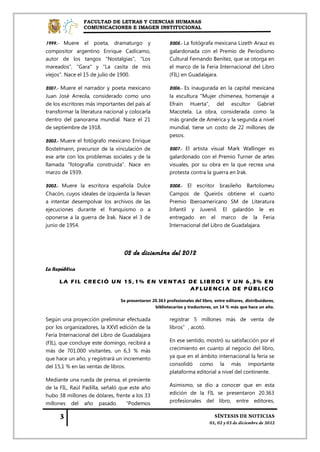 FACULTAD DE LETRAS Y CIENCIAS HUMANAS
                COMUNICACIONES E IMAGEN INSTITUCIONAL


1999.- Muere el poeta, dramaturgo y                     2005.- La fotógrafa mexicana Lizeth Arauz es
compositor argentino Enrique Cadícamo,                  galardonada con el Premio de Periodismo
autor de los tangos "Nostalgias", "Los                  Cultural Fernando Benítez, que se otorga en
mareados", "Gara" y "La casita de mis                   el marco de la Feria Internacional del Libro
viejos". Nace el 15 de julio de 1900.                   (FIL) en Guadalajara.

2001.- Muere el narrador y poeta mexicano               2006.- Es inaugurada en la capital mexicana
Juan José Arreola, considerado como uno                 la escultura "Mujer chimenea, homenaje a
de los escritores más importantes del país al           Efraín Huerta", del escultor Gabriel
transformar la literatura nacional y colocarla          Macotela. La obra, considerada como la
dentro del panorama mundial. Nace el 21                 más grande de América y la segunda a nivel
de septiembre de 1918.                                  mundial, tiene un costo de 22 millones de
                                                        pesos.
2003.- Muere el fotógrafo mexicano Enrique
Bostelmann, precursor de la vinculación de              2007.- El artista visual Mark Wallinger es
ese arte con los problemas sociales y de la             galardonado con el Premio Turner de artes
llamada "fotografía construida". Nace en                visuales, por su obra en la que recrea una
marzo de 1939.                                          protesta contra la guerra en Irak.

2003.- Muere la escritora española Dulce                2008.- El escritor brasileño Bartolomeu
Chacón, cuyos ideales de izquierda la llevan            Campos de Queirós obtiene el cuarto
a intentar desempolvar los archivos de las              Premio Iberoamericano SM de Literatura
ejecuciones durante el franquismo o a                   Infantil y Juvenil. El galardón le es
oponerse a la guerra de Irak. Nace el 3 de              entregado en el marco de la Feria
junio de 1954.                                          Internacional del Libro de Guadalajara.




                                  02 de diciembre del 2012

La República

      LA FIL CRECIÓ UN 15,1% EN VENTAS DE LIBROS Y UN 6,3% EN
                                       AFLUENCIA DE PÚBLICO

                                Se presentaron 20.363 profesionales del libro, entre editores, distribuidores,
                                                bibliotecarios y traductores, un 14 % más que hace un año.

Según una proyección preliminar efectuada               registrar 5 millones más de venta de
por los organizadores, la XXVI edición de la            libros”, acotó.
Feria Internacional del Libro de Guadalajara
(FIL), que concluye este domingo, recibirá a            En ese sentido, mostró su satisfacción por el
más de 701.000 visitantes, un 6,3 % más                 crecimiento en cuanto al negocio del libro,
que hace un año, y registrará un incremento             ya que en el ámbito internacional la feria se
del 15,1 % en las ventas de libros.                     consolidó como la más importante
                                                        plataforma editorial a nivel del continente.
Mediante una rueda de prensa, el presiente
de la FIL, Raúl Padilla, señaló que este año            Asimismo, se dio a conocer que en esta
hubo 38 millones de dólares, frente a los 33            edición de la FIL se presentaron 20.363
millones del año pasado. “Podemos                       profesionales del libro, entre editores,
 