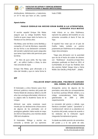 FACULTAD DE LETRAS Y CIENCIAS HUMANAS
                 COMUNICACIONES E IMAGEN INSTITUCIONAL


distribuidores, bibliotecarios y traductores,   hubo 17.800.
un 14 % más que hace un año, cuando



Agencia Andina

         PAULO COEHLO HA HECHO GRAN DAÑO A LA LITERATURA,
                                      ASEGURA VILA MATAS

El escritor español Enrique Vila Matas          rinde tributo en su obra Dublinesca,
aseguró que su colega brasileño Paulo           reprochó las palabras del brasileño en una
Coehlo es quien mayor daño ha hecho a la        entrevista concedida al diario El faro de
literatura en los últimos años.                 Vigo.

Vila Matas, autor de libros como Bartleby y     El español hizo notar que en el país de
compañía y El mal de Montano, respondió         Coelho    había recibido      un    premio
de esa forma a una declaración constante        justamente por Dublinesca en la categoría a
del narrador sudamericano quien aseguraba       mejor obra extranjera.
que James Joyce había sido pernicioso para
las letras.                                      “Hago esta afirmación con la autoridad
                                                que me da el hecho de acabar de obtener
 “Un libro de puro estilo. No hay nada          con “Dublinesca” el premio al mejor libro
allí”, así calificó Coelho a Ulises, la obra    extranjero publicado en Brasil en 2011, el
más conocida de Joyce.                          Cunhambebe, en el que los finalistas eran
                                                dos premios Nobel: Vargas Llosa y Herta
Enrique Vila Matas, gran aficionado a la        Müller; Don DeLillo y Philip Roth”, añadió.
obra del irlandés y que en cierta forma le



RPP

                           FALLECIÓ KNUT AHNLUND, POLÉMICO JURADO
                                           DEL NOBEL DE LITERATURA

El historiador y crítico literario sueco Knut   divergentes acerca de algunos de los
Ahnlund, polémico miembro del jurado del        premiados, entre ellos los correspondientes
Premio Nobel de Literatura, falleció a los 89   la escritora austríaca Elfriede Jelinek y a su
años tras una larga enfermedad, informó en      colega rumanoalemana Herta Müller,
su página web la Academia Sueca de la           galardonadas       en     2004      y    2009,
Lengua.                                         respectivamente.

Ahnlund, que varias ocasiones causó             La concesión del premio a Jelinek, cuya
revuelo por sus declaraciones críticas acerca   literatura consideró "pobre", "parasitaría" y
de algunos de los premiados con el              "unidireccional", derivó en su abandono en
prestigioso galardón, había nacido en mayo      la práctica del jurado, aunque de acuerdo a
de 1923 en Estocolmo y era miembro desde        los estatutos de la institución siguió
1983 de la Academia.                            integrando formalmente el gremio.

El historiador, filólogo y escritor era         Ya desde esa doble posición de exmiembro
conocido y temido por sus opiniones             del jurado y a la vez parte de este,
 