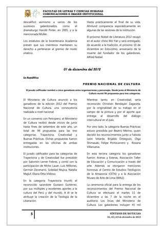 FACULTAD DE LETRAS Y CIENCIAS HUMANAS
                  COMUNICACIONES E IMAGEN INSTITUCIONAL


descalificó asimismo a varios de los                        Hasta prácticamente el final de su vida,
sucesivos    galardonados,    como     el                   Ahnlund comparecía esporádicamente en
dramaturgo Harold Pinter, en 2005, y a la                   algunas de las sesiones de la institución.
mencionada Müller.
                                                            El próximo Nobel de Literatura 2012 recayó
Los estatutos de la bicentenaria Academia                   en el autor chino Mo Yan y será entregado,
prevén que sus miembros mantienen su                        de acuerdo a la tradición, el próximo 10 de
derecho a pertenecer al gremio de modo                      diciembre en Estocolmo, aniversario de la
vitalicio.                                                  muerte del fundador de los galardones,
                                                            Alfred Nobel.



                                     01 de diciembre del 2012

La República

                                                        PREMIO NACIONAL DE CULTURA

  El jurado calificador nombró a cinco ganadores entre organizaciones y personajes. Desde junio el Ministerio de
                                                              Cultura reunió 99 propuestas para tres categorías.

El Ministerio de Cultura anunció a los                      Mientras tanto, en Creatividad, sería
ganadores de la edición 2012 del Premio                     reconocido Christian Bendayán Zagaceta,
Nacional de Cultura, una convocatoria                       por la originalidad de su trabajo en el
realizada a nivel nacional.                                 campo de la pintura y por el aporte que
                                                            entrega     al    desarrollo del diálogo
En un convenio con Petroperú, el Ministerio                 intercultural en el país.
de Cultura recibió desde inicios de junio
hasta fines de setiembre de este año, un                    Por otro lado, la categoría Buenas Prácticas
total de 99 propuestas para las tres                        estuvo presidida por Beatriz Merino, quien
categorías: Trayectoria, Creatividad y                      decidió los reconocimientos junto a Fabiola
Buenas Prácticas. Dichas propuestas fueron                  León Velarde, Brijaldo Orbegozo, Olga
entregadas en las oficinas de ambas                         Shimasaki, Felipe Portocarrero y Roxana
instituciones.                                              Villanueva.

El jurado calificador para las categorías de                En esta tercera categoría los ganadores
Trayectoria y de Creatividad fue presidido                  fueron: Arenas y Esteras, Asociación Taller
por Salomón Lerner Febres, y contó con la                   de Educación y Comunicación a través del
participación de Mirko Lauer, Luis Millones,                arte. Además se otorgaron menciones
Germán Zecenarro, Soledad Mujica, Natalia                   honrosas al Centro de Estudios Teológicos
Majluf, Eliana Otta Vildoso.                                de la Amazonía (CETA) y a la Asociación
                                                            Museo de Arte de Lima (MALI).
En la categoría Trayectoria triunfó el
reconocido sacerdote Gustavo Gutiérrez,                     La ceremonia oficial para la entrega de los
por sus múltiples y excelentes aportes a la                 reconocimientos del Premio Nacional de
cultura del Perú y del mundo. A él se le                    Cultura se efectuará el martes 11 de
atribuye la creación de la Teología de la                   diciembre a las 7 de la noche en el
Liberación.                                                 auditorio Los Incas del Ministerio de
                                                            Cultura. Los galardones incluyen 45 mil
 