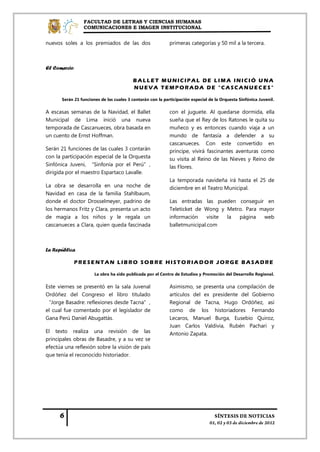 FACULTAD DE LETRAS Y CIENCIAS HUMANAS
                COMUNICACIONES E IMAGEN INSTITUCIONAL


nuevos soles a los premiados de las dos                     primeras categorías y 50 mil a la tercera.



El Comercio

                                         BALLET MUNICIPAL DE LIMA INICIÓ U NA
                                         NUEVA TEMPORADA DE "CASCANUECES"

      Serán 21 funciones de las cuales 3 contarán con la participación especial de la Orquesta Sinfónica Juvenil.

A escasas semanas de la Navidad, el Ballet                  con el juguete. Al quedarse dormida, ella
Municipal de Lima inició una nueva                          sueña que el Rey de los Ratones le quita su
temporada de Cascanueces, obra basada en                    muñeco y es entonces cuando viaja a un
un cuento de Ernst Hoffman.                                 mundo de fantasía a defender a su
                                                            cascanueces. Con este convertido en
Serán 21 funciones de las cuales 3 contarán                 príncipe, vivirá fascinantes aventuras como
con la participación especial de la Orquesta                su visita al Reino de las Nieves y Reino de
Sinfónica Juveni, “Sinfonía por el Perú”,                   las Flores.
dirigida por el maestro Espartaco Lavalle.
                                                            La temporada navideña irá hasta el 25 de
La obra se desarrolla en una noche de                       diciembre en el Teatro Municipal.
Navidad en casa de la familia Stahlbaum,
donde el doctor Drosselmeyer, padrino de                    Las entradas las pueden conseguir en
los hermanos Fritz y Clara, presenta un acto                Teleticket de Wong y Metro. Para mayor
de magia a los niños y le regala un                         información     visite la página  web
cascanueces a Clara, quien queda fascinada                  balletmunicipal.com



La República

              PRESENTAN LIBRO SOB RE HISTORIADOR JORGE BASADRE

                      La obra ha sido publicada por el Centro de Estudios y Promoción del Desarrollo Regional.

Este viernes se presentó en la sala Juvenal                 Asimismo, se presenta una compilación de
Ordóñez del Congreso el libro titulado                      artículos del ex presidente del Gobierno
“Jorge Basadre: reflexiones desde Tacna”,                   Regional de Tacna, Hugo Ordóñez, así
el cual fue comentado por el legislador de                  como de los historiadores Fernando
Gana Perú Daniel Abugattás.                                 Lecaros, Manuel Burga, Eusebio Quiroz,
                                                            Juan Carlos Valdivia, Rubén Pachari y
El texto realiza una revisión de las                        Antonio Zapata.
principales obras de Basadre, y a su vez se
efectúa una reflexión sobre la visión de país
que tenía el reconocido historiador.
 