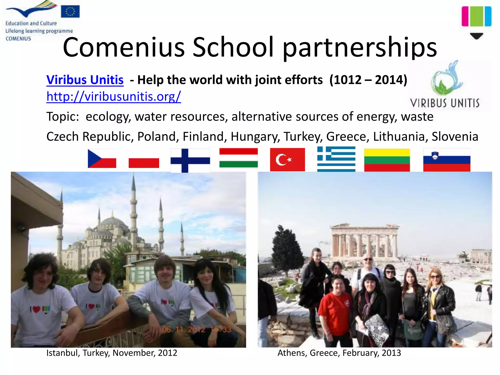 Comenius School partnerships
Viribus Unitis - Help the world with joint efforts (1012 – 2014)
http://viribusunitis.org/
Topic: ecology, water resources, alternative sources of energy, waste
Czech Republic, Poland, Finland, Hungary, Turkey, Greece, Lithuania, Slovenia
Istanbul, Turkey, November, 2012 Athens, Greece, February, 2013
 