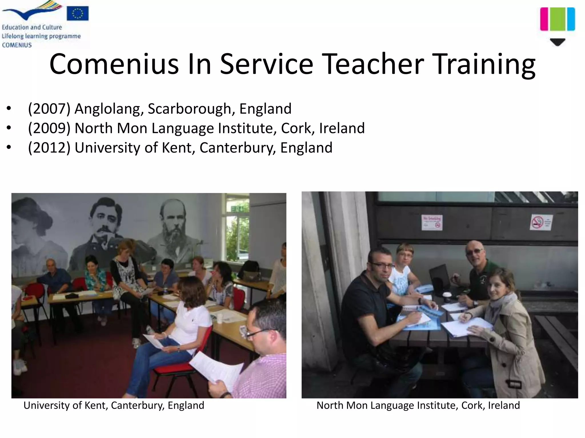 Comenius In Service Teacher Training
• (2007) Anglolang, Scarborough, England
• (2009) North Mon Language Institute, Cork, Ireland
• (2012) University of Kent, Canterbury, England
University of Kent, Canterbury, England North Mon Language Institute, Cork, Ireland
 
