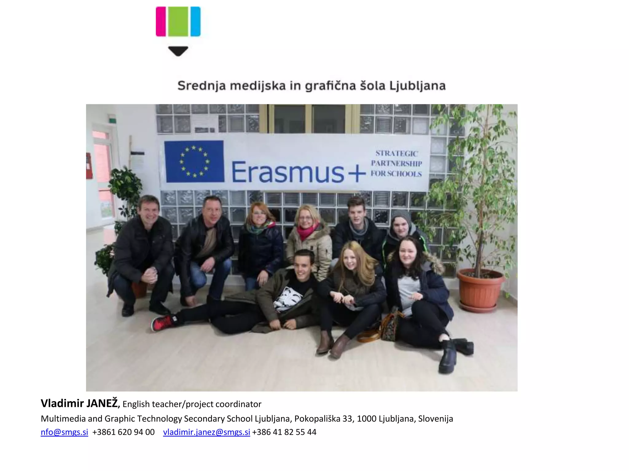 Vladimir JANEŽ, English teacher/project coordinator
Multimedia and Graphic Technology Secondary School Ljubljana, Pokopališka 33, 1000 Ljubljana, Slovenija
nfo@smgs.si +3861 620 94 00 vladimir.janez@smgs.si +386 41 82 55 44
 