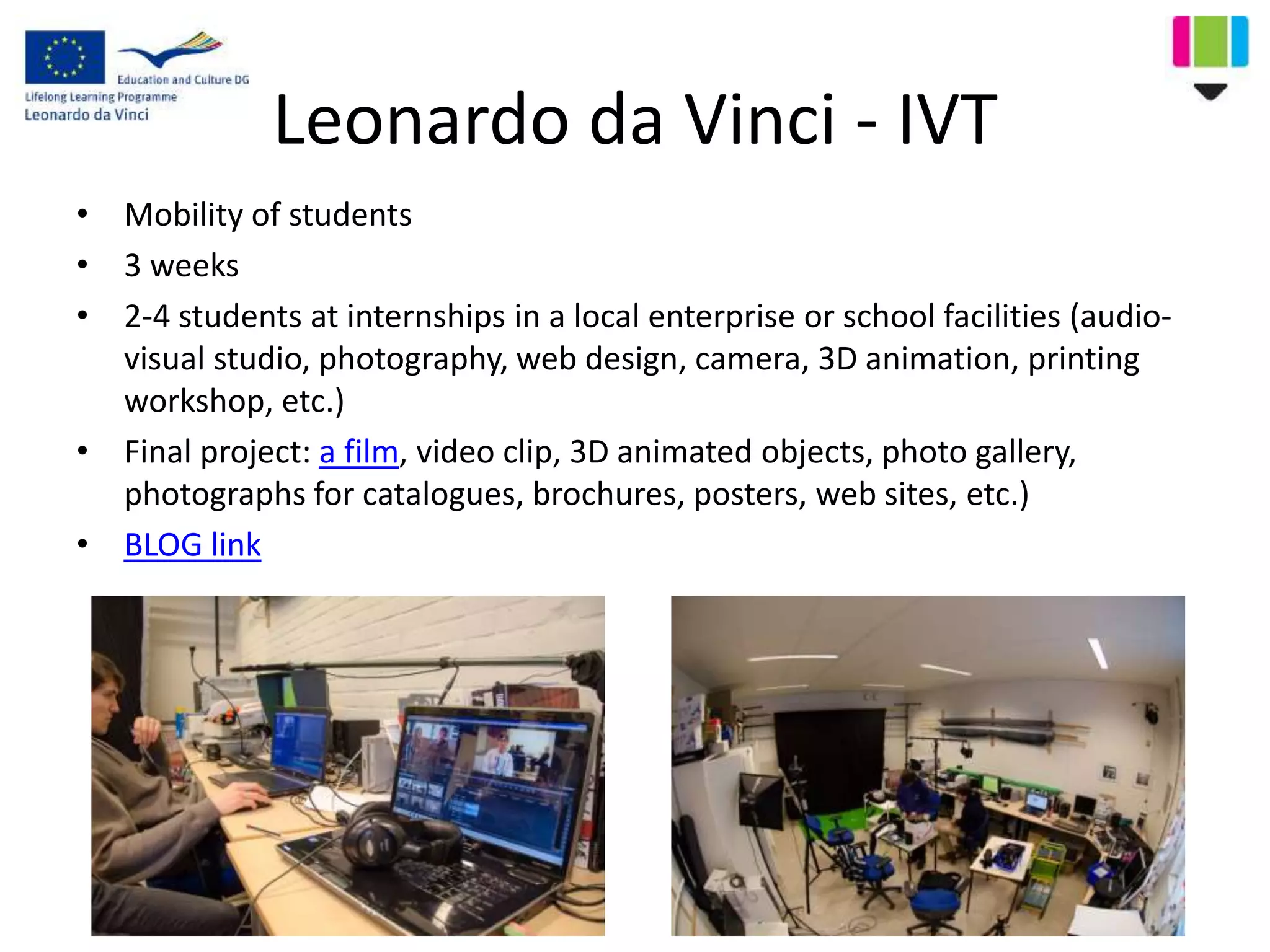 Leonardo da Vinci - IVT
• Mobility of students
• 3 weeks
• 2-4 students at internships in a local enterprise or school facilities (audio-
visual studio, photography, web design, camera, 3D animation, printing
workshop, etc.)
• Final project: a film, video clip, 3D animated objects, photo gallery,
photographs for catalogues, brochures, posters, web sites, etc.)
• BLOG link
 