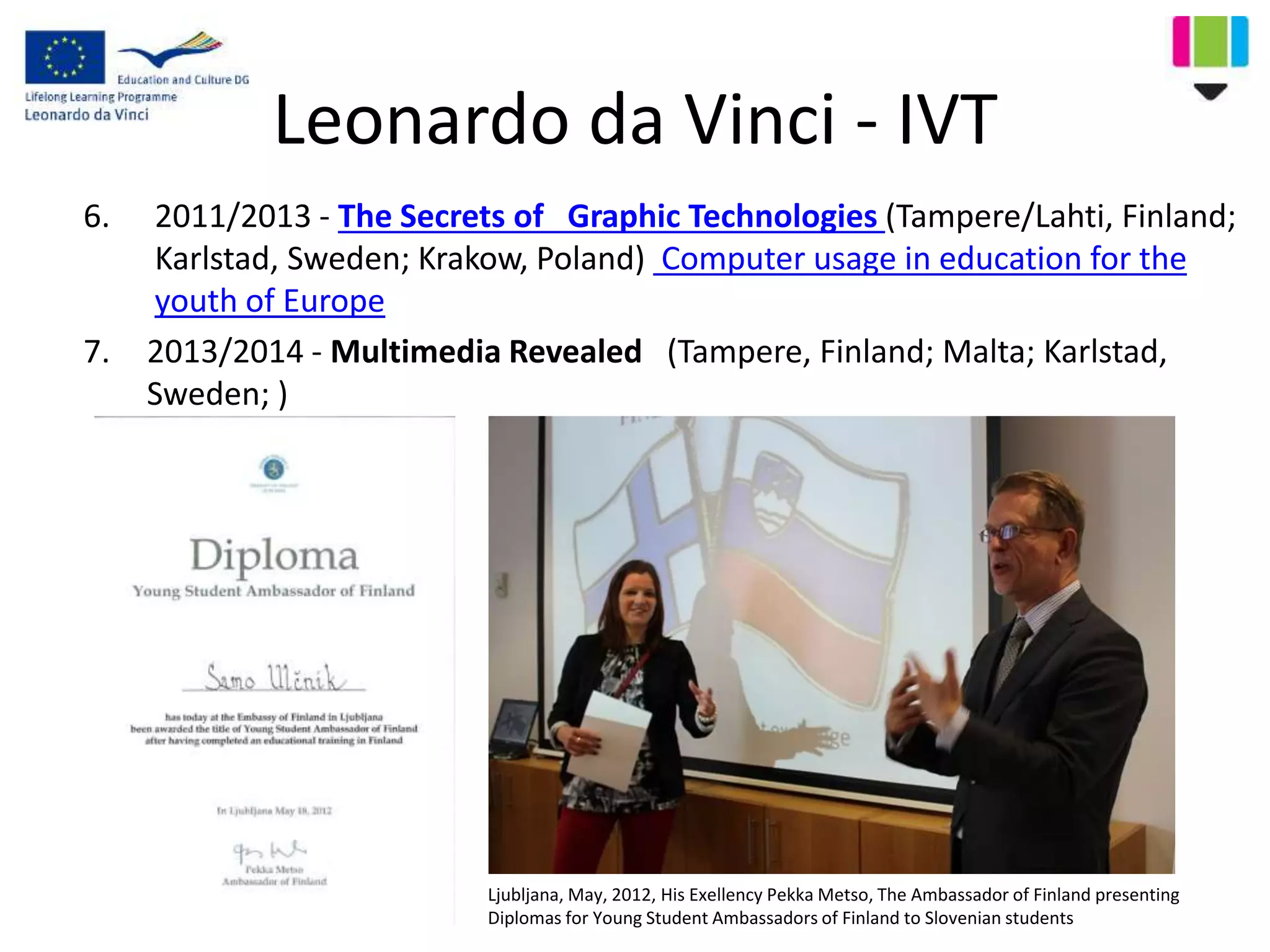 Leonardo da Vinci - IVT
6. 2011/2013 - The Secrets of Graphic Technologies (Tampere/Lahti, Finland;
Karlstad, Sweden; Krakow, Poland) Computer usage in education for the
youth of Europe
7. 2013/2014 - Multimedia Revealed (Tampere, Finland; Malta; Karlstad,
Sweden; )
Ljubljana, May, 2012, His Exellency Pekka Metso, The Ambassador of Finland presenting
Diplomas for Young Student Ambassadors of Finland to Slovenian students
 
