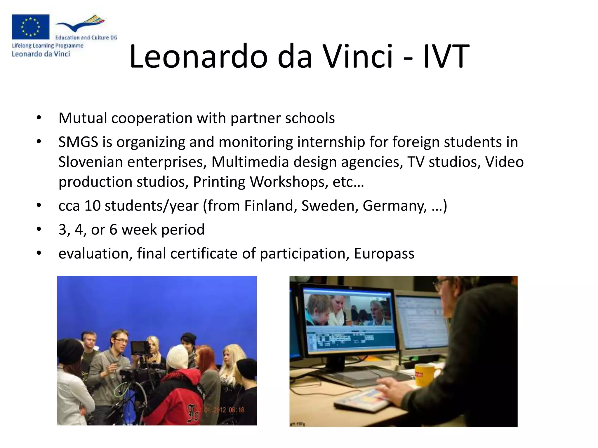Leonardo da Vinci - IVT
• Mutual cooperation with partner schools
• SMGS is organizing and monitoring internship for foreign students in
Slovenian enterprises, Multimedia design agencies, TV studios, Video
production studios, Printing Workshops, etc…
• cca 10 students/year (from Finland, Sweden, Germany, …)
• 3, 4, or 6 week period
• evaluation, final certificate of participation, Europass
 