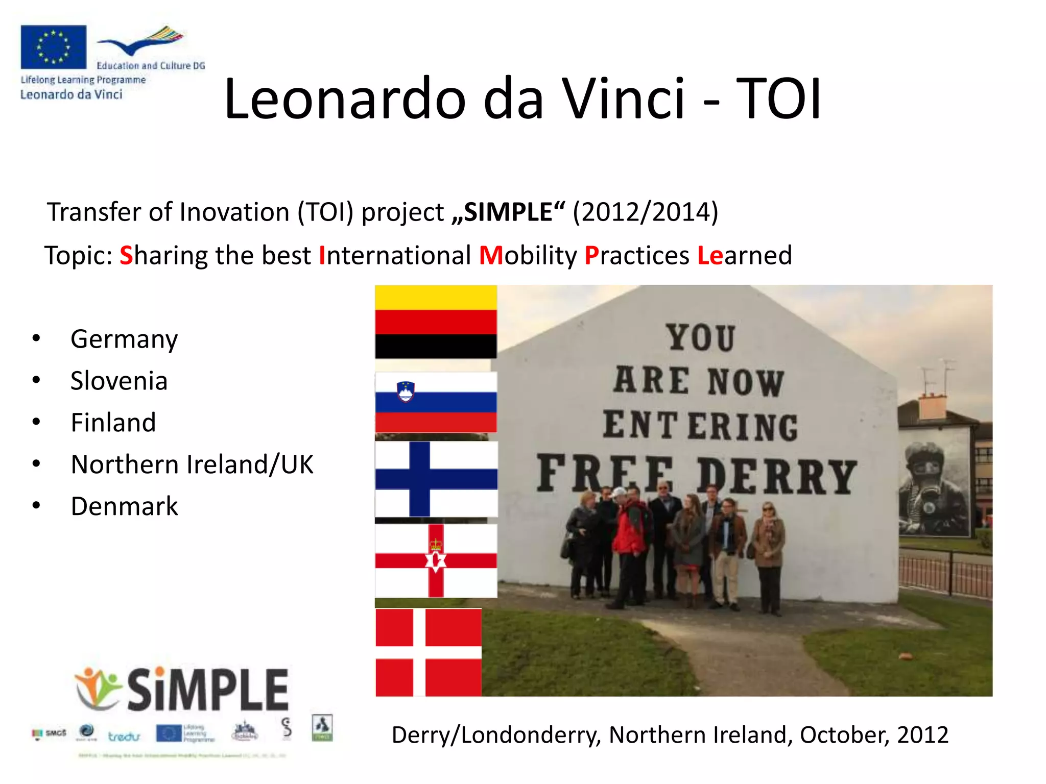 Leonardo da Vinci - TOI
Transfer of Inovation (TOI) project „SIMPLE“ (2012/2014)
Topic: Sharing the best International Mobility Practices Learned
• Germany
• Slovenia
• Finland
• Northern Ireland/UK
• Denmark
Derry/Londonderry, Northern Ireland, October, 2012
 