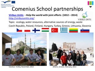 Comenius School partnerships
Viribus Unitis - Help the world with joint efforts (1012 – 2014)
http://viribusunitis.org/
Topic: ecology, water resources, alternative sources of energy, waste
Czech Republic, Poland, Finland, Hungary, Turkey, Greece, Lithuania, Slovenia
Istanbul, Turkey, November, 2012 Athens, Greece, February, 2013
 