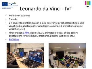 Leonardo da Vinci - IVT
• Mobility of students
• 3 weeks
• 2-4 students at internships in a local enterprise or school facilities (audio-
visual studio, photography, web design, camera, 3D animation, printing
workshop, etc.)
• Final project: a film, video clip, 3D animated objects, photo gallery,
photographs for catalogues, brochures, posters, web sites, etc.)
• BLOG link
 