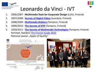 Leonardo da Vinci - IVT
1. 2006/2007 - Multimedia Tools for Corporate Design (Lahti, Finland)
2. 2007/2008 - Secrets of Digital Video (Jyvaskyla, Finland)
3. 2008/2009 - Multimedia Matters (Tampere, Finland)
4. 2009/2010 - The Secrets of DTP (Tampere, Finland)
5. 2010/2011 - The Secrets of Multimedia Technologies (Tampere, Finland;
Karlstad, Sweden) The Finnish Guide 2010
National award: „Apple of Quality“
 