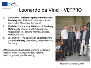 Leonardo da Vinci - VETPRO
1. 2006/2007 - Different approach to Practical
Teaching (Berufliches Schulzentrum Alois
Senefelder, Munchen, Germany)
2. 2009/2010 – Practical Methods of Teaching
Multimedia (Zespół Szkół Poligraficzno-
Księgarskich im. Zenona Klemensiewicza,
Krakow, Poland)
3. 2013/2014 – The Secrets of Contemporary
Graphic Industry (Radebeul, Dresden/Berlin,
Germany,
SMGŠ Ljubljana has hosted working visits from
teachers from Finland, Sweden, Poland…
(workshops and job shadowing)
Munchen, Germany, 2007
 