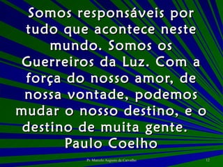 Somos responsáveis por tudo que acontece neste mundo. Somos os Guerreiros da Luz. Com a força do nosso amor, de nossa vontade, podemos mudar o nosso destino, e o destino de muita gente. Paulo Coelho 