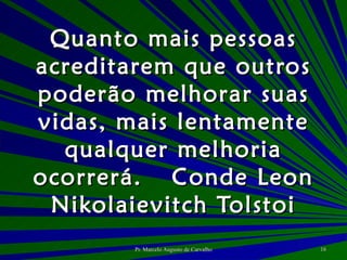 Quanto mais pessoas acreditarem que outros poderão melhorar suas vidas, mais lentamente qualquer melhoria ocorrerá. Conde Leon Nikolaievitch Tolstoi 