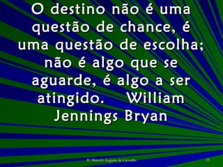 O destino não é uma questão de chance, é uma questão de escolha; não é algo que se aguarde, é algo a ser atingido. William Jennings Bryan 