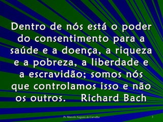 Dentro de nós está o poder do consentimento para a saúde e a doença, a riqueza e a pobreza, a liberdade e a escravidão; somos nós que controlamos isso e não os outros. Richard Bach 