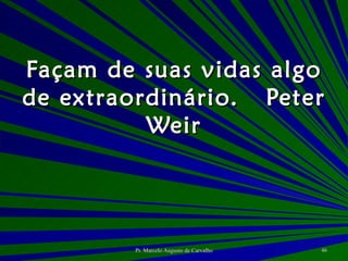 Façam de suas vidas algo de extraordinário. Peter Weir 