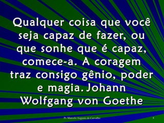 Qualquer coisa que você seja capaz de fazer, ou que sonhe que é capaz, comece-a. A coragem traz consigo gênio, poder e magia. Johann Wolfgang von Goethe 