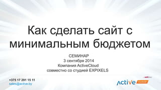 Как сделать сайт с 
минимальным бюджетом 
СЕМИНАР 
3 сентября 2014 
Компания ActiveCloud 
совместно со студией EXPIXELS 
+375 17 291 15 11 
sales@active.by 
 