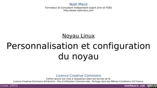 Linux LPIC2 noelmace.com
Noël Macé
Formateur et Consultant indépendant expert Unix et FOSS
http://www.noelmace.com
Personnalisation et configuration
du noyau
Noyau Linux
Licence Creative Commons
Ce(tte) œuvre est mise à disposition selon les termes de la
Licence Creative Commons Attribution - Pas d’Utilisation Commerciale - Partage dans les Mêmes Conditions 3.0 France.
 