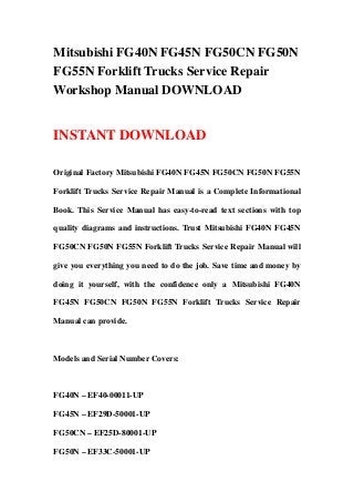 Mitsubishi FG40N FG45N FG50CN FG50N
FG55N Forklift Trucks Service Repair
Workshop Manual DOWNLOAD
INSTANT DOWNLOAD
Original Factory Mitsubishi FG40N FG45N FG50CN FG50N FG55N
Forklift Trucks Service Repair Manual is a Complete Informational
Book. This Service Manual has easy-to-read text sections with top
quality diagrams and instructions. Trust Mitsubishi FG40N FG45N
FG50CN FG50N FG55N Forklift Trucks Service Repair Manual will
give you everything you need to do the job. Save time and money by
doing it yourself, with the confidence only a Mitsubishi FG40N
FG45N FG50CN FG50N FG55N Forklift Trucks Service Repair
Manual can provide.
Models and Serial Number Covers:
FG40N – EF40-00011-UP
FG45N – EF29D-50001-UP
FG50CN – EF25D-80001-UP
FG50N – EF33C-50001-UP
 
