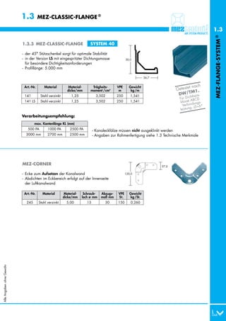 1.3         MEZ-CLASSIC-FLANGE ®

                                                                                                                                               1.3




                                                                                                                                               MEZ-FLANGE-SYSTEM ®
                           1.3.3 MEZ-CLASSIC-FLANGE                      SYSTEM 40

                           - der 45° Stützschenkel sorgt für optimale Stabilität
                           - in der Version LS mit eingespritzter Dichtungsmasse                 50,0
                             für besondere Dichtigkeitsanforderungen
                           - Profillänge: 5.000 mm

                                                                                                              36,7


                                                                                                                                   t nach
                                                                                                                            Geteste 1.
                            Art.-Nr.      Material         Material-       Trägheits-      VPE     Gewicht
                                                           dicke/mm       moment /cm4       m       kg /m
                                                                                                                                     M
                            141 LS      Stahl verzinkt        1,25           3,502         250      1,541                    DW/T theits-
                                                                                                                                    h
                                                                                                                             Für Dic BCD.
                                                                                                                                    A
                            141 LS      Stahl verzinkt        1,25           3,502         250      1,541                    klasse ungs-
                                                                                                                               Verbind J5+6*
                                                                                                                                      :
                                                                                                                             leistung

                           Verarbeitungsempfehlung:
                                   max. Kantenlänge KL (mm)
                             0500 PA         1000 PA         2500 PA        - Kanaleckfälze müssen nicht ausgeklinkt werden
                             3000 mm         2700 mm         2500 mm        - Angaben zur Rahmenfertigung siehe 1.3 Technische Merkmale




                           MEZ-CORNER                                                                                37,0

                           - Ecke zum Aufsetzen der Kanalwand                                    120,0
                           - Abdichten im Eckbereich erfolgt auf der Innenseite
                             der Luftkanalwand

                            Art.-Nr.     Material        Material-    Schraub-   Abzugs-   VPE      Gewicht
                                                         dicke/mm    loch ø mm   maß mm    St.      kg /St.
                             245       Stahl verzinkt      5,00        13          30      150      0,260
Alle Angaben ohne Gewähr
 
