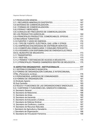 Diagnóstico Municipal de Mojocoya


5.7 PRODUCCIÓN MINERA………………………………………………………..                 167
5.7.1 RECURSOS MINERALES EXISTENTES…………………………………..           167
5.8 SISTEMAS DE COMERCIALIZACION………………………………………..            167
5.8.1 FORMAS DE COMERCIALIZACION………………………………………..            167
5.8.2 FERIAS Y MERCADOS………………………………………………………                 168
5.8.3 CANALES DE FRECUENTES DE COMERCIALIZACION
DE LOS PRODUCTOS AGRICOLAS………………………………………………                 169
5.8.4 PRINCIPALES PRODUCTOS, COMERCIABLES, EPOCAS………………      171
5.9 RECURSOS TURÍSTICOS …………………………………………………….                171
5.10 FUENTES Y USOS DE ENERGÍA……………………………………………              172
5.10.1 TIPO DE FUENTE: ELÉCTRICA, GAS, LEÑA Y OTROS ………………   172
5.10.2 EMPRESAS ENCARGADAS DE DISTRIBUIR SERVICIO……………..     172
5.10.3 COBERTURA DOMICILIARIA Y CONSUMO PERCAPITA……………..     173
5.10.4 HOGARES CON DISPONIBILIDAD DE ENERGIA ELECTRICA
EN EL MUNICIPIO DE MOJOCOYA………………………………………………..              173
5.11 TRANSPORTES………………………………………………………………….                   173
5.11.1 RED VIAL……………………………………………………………………….                  173
5.11.2 TRAMOS Y DISTANCIAS DE ACCESO A MOJOCOYA………….. …….    174
5.11.3 PRINCIPALES TRAMOS CAMINEROS DENTRO DE MOJOCOYA……     175

VI ASPECTOS ORGANZATIVO - INSTITUCIONALES…………………………… 177
6.1 SISTEMA ECONOMICO MUNICIPAL……………………………………………177
6.2 FORMAS DE ORGANIZACIÓN COMUNAL E INTERCOMUNAL
OTBs, (Personería Jurídica)………………………………………………………….. 178
6.3 PERSONERÍAS JURÍDICAS DE COMUNIDADES……………………………. 180
6.4 FORMAS DE ORGANIZACIÓN………………………………………………… 181
A) Sindicato Agrario………………………………………………………………….. 181
B) Sub Centralía……………………………………………………………………… 183
6.5 ROLES Y FUNCIONES DE LAS ORGANIZACIONES SINDICALES…….. 185
6.5.1 CARTERAS Y FUNCIONES DEL SINDICATO COMUNAL……………… 185
A. Secretario General……………………………………………………………….. 186
B. Secretario de Relaciones……………………………………………………….          186
C. Secretario de Actas………………………………………………………………. 186
D. Secretario de Hacienda…………………………………………………………… 187
E. Secretario de Educación y Cultura………………………………………………. 187
F. Secretario de Defensa Sindical…………………………………………………. 187
G. Secretario de Conflictos y Justicia……………………………………………… 187
H. Secretario de Recursos Naturales……………………………………………..     187
I. Secretario de Agricultura y Ganadería……………………………………………. 187
J. Secretario de Organización……………………………………………………….. 188
K. Secretario de Vinculación Femenina…………………………………………….. 188


I.D.A.R.                                                      10
 