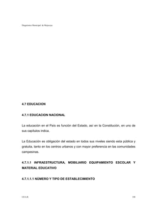 Diagnóstico Municipal de Mojocoya




4.7 EDUCACION


4.7.1 EDUCACION NACIONAL


La educación en el País es función del Estado, así en la Constitución, en uno de
sus capítulos indica.


La Educación es obligación del estado en todos sus niveles siendo esta pública y
gratuita, tanto en los centros urbanos y con mayor preferencia en las comunidades
campesinas.


4.7.1.1 INFRAESTRUCTURA, MOBILIARIO EQUIPAMIENTO ESCOLAR Y
MATERIAL EDUCATIVO


4.7.1.1.1 NÚMERO Y TIPO DE ESTABLECIMIENTO




I.D.A.R.                                                                      108
 