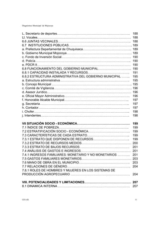 Diagnóstico Municipal de Mojocoya


L. Secretario de deportes……………………………………………………………. 188
Ll. Vocales……………………………………………………………………………… 188
6.6 JUNTAS VECINALES……………………………………………………………. 188
6.7 INSTITUCIONES PÚBLICAS……………………………………………………. 189
a. Prefectura Departamental de Chuquisaca……………………………………….. 189
b. Gobierno Municipal Mojocoya……………………………………………………… 189
c. Fondo de Inversión Social…………………………………………………………. 190
d. Policía……………………………………………………………………………….. 190
e. PDCR II……………………………………………………………………………… 190
6.8 FUNCIONAMIENTO DEL GOBIERNO MUNICIPAL………………………….. 190
6.8.1 CAPACIDAD INSTALADA Y RECURSOS…………………………………. 191
6.8.2 ESTRUCTURA ADMINISTRATIVA DEL GOBIERNO MUNICIPAL …….. 195
a. Estructura administrativa…………………………………………………………. 195
b. Concejo Municipal ………………………………………………………………….. 195
c. Comité de Vigilancia………………………………………………………………… 196
d. Asesor Jurídico……………………………………………………………………… 196
e. Oficial Mayor Administrativo……………………………………………………… 196
f. Honorable Alcalde Municipal…………………………………………………….. 197
g. Secretaria………………………………………………………………………….. 197
h. Contador……………………………………………………………………………. 197
i. Chofer……………………………………………………………………………….. 198
j. Intendentes…………………………………………………………………………. 198

VII SITUACIÓN SOCIO - ECONÓMICA……………………………………………            199
7.1 ÍNDICE DE POBREZA………………………………………………………….                199
7.2 ESTRATIFICACIÓN SOCIO - ECONÓMICA………………………………….         199
7.3 CARACTERÍSTICAS DE CADA ESTRATO…………………………………..          199
7.3.1 ESTRATO QUE DISPONEN DE RECURSOS……………………………..         199
7.3.2 ESTRATO DE RECURSOS MEDIOS…………………………………………            200
7.3.3 ESTRATO DE BAJOS RECURSOS…………………………………………             201
7.4 ANÁLISIS DE GASTOS E INGRESOS…………………………………………           201
7.4.1 INGRESOS FAMILIARES: MONETARIO Y NO MONETARIOS …………   201
7.5 GASTOS FAMILIARES MONETARIOS…………………………………………            203
7.6 MANO DE OBRA EN EL MUNICIPIO………………………………………….           203
7.7 RELACIONES DE GÉNERO…………………………………………………….               204
7.8.1 ROLES DE HOMBRES Y MUJERES EN LOS SISTEMAS DE
PRODUCCIÓN AGROPECUARIO …………………………………………………                 204

VIII. POTENCIALIDADES Y LIMITACIONES……………………………………… 207
8.1 DINAMICA INTERNA …………………………………………………………… 207



I.D.A.R.                                                     11
 