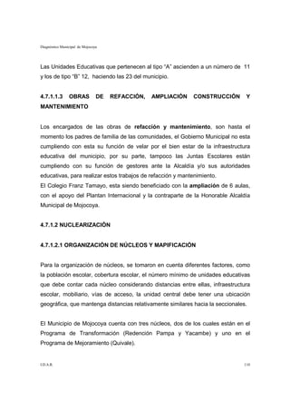 Diagnóstico Municipal de Mojocoya




Las Unidades Educativas que pertenecen al tipo “A” ascienden a un número de 11
y los de tipo “B” 12, haciendo las 23 del municipio.


4.7.1.1.3       OBRAS           DE   REFACCIÓN,   AMPLIACIÓN   CONSTRUCCIÓN     Y
MANTENIMIENTO


Los encargados de las obras de refacción y mantenimiento, son hasta el
momento los padres de familia de las comunidades, el Gobierno Municipal no esta
cumpliendo con esta su función de velar por el bien estar de la infraestructura
educativa del municipio, por su parte, tampoco las Juntas Escolares están
cumpliendo con su función de gestores ante la Alcaldía y/o sus autoridades
educativas, para realizar estos trabajos de refacción y mantenimiento.
El Colegio Franz Tamayo, esta siendo beneficiado con la ampliación de 6 aulas,
con el apoyo del Plantan Internacional y la contraparte de la Honorable Alcaldía
Municipal de Mojocoya.


4.7.1.2 NUCLEARIZACIÓN


4.7.1.2.1 ORGANIZACIÓN DE NÚCLEOS Y MAPIFICACIÓN


Para la organización de núcleos, se tomaron en cuenta diferentes factores, como
la población escolar, cobertura escolar, el número mínimo de unidades educativas
que debe contar cada núcleo considerando distancias entre ellas, infraestructura
escolar, mobiliario, vías de acceso, la unidad central debe tener una ubicación
geográfica, que mantenga distancias relativamente similares hacia la seccionales.


El Municipio de Mojocoya cuenta con tres núcleos, dos de los cuales están en el
Programa de Transformación (Redención Pampa y Yacambe) y uno en el
Programa de Mejoramiento (Quivale).


I.D.A.R.                                                                       110
 