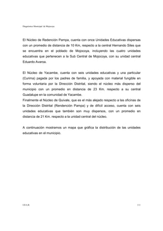 Diagnóstico Municipal de Mojocoya




El Núcleo de Redención Pampa, cuenta con once Unidades Educativas dispersas
con un promedio de distancia de 10 Km, respecto a la central Hernando Siles que
se encuentra en el poblado de Mojocoya, incluyendo las cuatro unidades
educativas que pertenecen a la Sub Central de Mojocoya, con su unidad central
Eduardo Avaroa.


El Núcleo de Yacambe, cuenta con seis unidades educativas y una particular
(Curima) pagada por los padres de familia, y apoyada con material fungible en
forma voluntaria por la Dirección Distrital, siendo el núcleo más disperso del
municipio con un promedio en distancia de 23 Km. respecto a su central
Guadalupe en la comunidad de Yacambe.
Finalmente el Núcleo de Quivale, que es el más alejado respecto a las oficinas de
la Dirección Distrital (Rendención Pampa) y de difícil acceso, cuenta con seis
unidades educativas que también son muy dispersos, con un promedio en
distancia de 21 Km. respecto a la unidad central del núcleo.


A continuación mostramos un mapa que gráfica la distribución de las unidades
educativas en el municipio.




I.D.A.R.                                                                      111
 