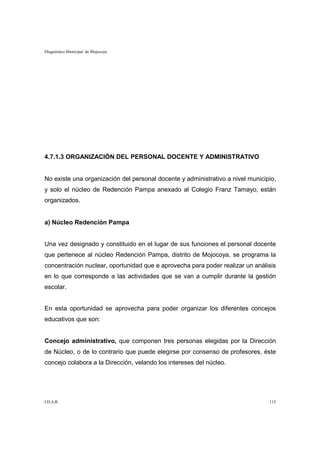 Diagnóstico Municipal de Mojocoya




4.7.1.3 ORGANIZACIÓN DEL PERSONAL DOCENTE Y ADMINISTRATIVO


No existe una organización del personal docente y administrativo a nivel municipio,
y solo el núcleo de Redención Pampa anexado al Colegio Franz Tamayo, están
organizados.


a) Núcleo Redención Pampa


Una vez designado y constituido en el lugar de sus funciones el personal docente
que pertenece al núcleo Redención Pampa, distrito de Mojocoya, se programa la
concentración nuclear, oportunidad que e aprovecha para poder realizar un análisis
en lo que corresponde a las actividades que se van a cumplir durante la gestión
escolar.


En esta oportunidad se aprovecha para poder organizar los diferentes concejos
educativos que son:


Concejo administrativo, que componen tres personas elegidas por la Dirección
de Núcleo, o de lo contrario que puede elegirse por consenso de profesores, éste
concejo colabora a la Dirección, velando los intereses del núcleo.




I.D.A.R.                                                                        115
 