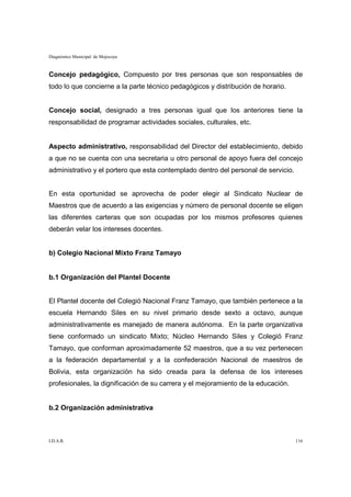 Diagnóstico Municipal de Mojocoya



Concejo pedagógico, Compuesto por tres personas que son responsables de
todo lo que concierne a la parte técnico pedagógicos y distribución de horario.


Concejo social, designado a tres personas igual que los anteriores tiene la
responsabilidad de programar actividades sociales, culturales, etc.


Aspecto administrativo, responsabilidad del Director del establecimiento, debido
a que no se cuenta con una secretaria u otro personal de apoyo fuera del concejo
administrativo y el portero que esta contemplado dentro del personal de servicio.


En esta oportunidad se aprovecha de poder elegir al Sindicato Nuclear de
Maestros que de acuerdo a las exigencias y número de personal docente se eligen
las diferentes carteras que son ocupadas por los mismos profesores quienes
deberán velar los intereses docentes.


b) Colegio Nacional Mixto Franz Tamayo


b.1 Organización del Plantel Docente


El Plantel docente del Colegió Nacional Franz Tamayo, que también pertenece a la
escuela Hernando Siles en su nivel primario desde sexto a octavo, aunque
administrativamente es manejado de manera autónoma. En la parte organizativa
tiene conformado un sindicato Mixto; Núcleo Hernando Siles y Colegió Franz
Tamayo, que conforman aproximadamente 52 maestros, que a su vez pertenecen
a la federación departamental y a la confederación Nacional de maestros de
Bolivia, esta organización ha sido creada para la defensa de los intereses
profesionales, la dignificación de su carrera y el mejoramiento de la educación.


b.2 Organización administrativa



I.D.A.R.                                                                            116
 