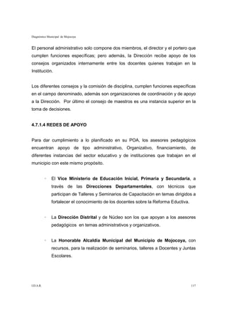 Diagnóstico Municipal de Mojocoya


El personal administrativo solo compone dos miembros, el director y el portero que
cumplen funciones específicas; pero además, la Dirección recibe apoyo de los
consejos organizados internamente entre los docentes quienes trabajan en la
Institución.


Los diferentes consejos y la comisión de disciplina, cumplen funciones específicas
en el campo denominado, además son organizaciones de coordinación y de apoyo
a la Dirección. Por último el consejo de maestros es una instancia superior en la
toma de decisiones.


4.7.1.4 REDES DE APOYO


Para dar cumplimiento a lo planificado en su POA, los asesores pedagógicos
encuentran apoyo de tipo administrativo, Organizativo, financiamiento, de
diferentes instancias del sector educativo y de instituciones que trabajan en el
municipio con este mismo propósito.


           ·   El Vice Ministerio de Educación Inicial, Primaria y Secundaria, a
               través de las Direcciones Departamentales, con técnicos que
               participan de Talleres y Seminarios de Capacitación en temas dirigidos a
               fortalecer el conocimiento de los docentes sobre la Reforma Eductiva.


           ·   La Dirección Distrital y de Núcleo son los que apoyan a los asesores
               pedagógicos en temas administrativos y organizativos.


           ·   La Honorable Alcaldía Municipal del Municipio de Mojocoya, con
               recursos, para la realización de seminarios, talleres a Docentes y Juntas
               Escolares.




I.D.A.R.                                                                               117
 