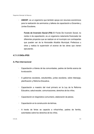 Diagnóstico Municipal de Mojocoya



           ·   UNICEF, es un organismo que también apoya con recursos económicos
               para la realización de seminarios y talleres de capacitación a Docentes y
               Juntas Escolares.


                   Fondo de Inversión Social (FIS) El Fondo De Inversión Social, no
                   recibe ni da capacitación, es un organismo netamente financiador de
                   diferentes proyectos que se realizan en el municipio con contrapartes
                   que pueden ser de la Honorable Alcaldía Municipal, Prefectura u
                   otros y realiza la supervisión al avance de las obras que vienen
                   ejecutando.


4.7.1.5 ONGs IPDS


A. Plan Internacional


           ·   Capacitación a líderes de las comunidades, padres de familia acerca de
               la educación.


           ·   A gobiernos escolares, estudiantiles, juntas escolares, sobre liderazgo,
               planificación y Reforma Educativa.


           ·   Capacitación a maestro del nivel primario en la Ley de la Reforma
               Educativa, salud escolar, comunicaciones, derechos de los niños.


           ·   Capacitación en diagnóstico comunitario, elaboración de planes.


           ·   Capacitación en la construcción de letrinas.


           ·   A través de ferias se capacita a niños/niñas, padres de familia,
               autoridades sobre los derechos de los niños.


I.D.A.R.                                                                             118
 