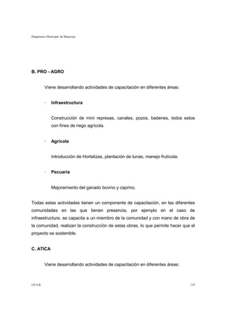 Diagnóstico Municipal de Mojocoya




B. PRO - AGRO


           Viene desarrollando actividades de capacitación en diferentes áreas:


           ·   Infraestructura


               Construcción de mini represas, canales, pozos, badenes, todos estos
               con fines de riego agrícola.


           ·   Agrícola


               Introducción de Hortalizas, plantación de tunas, manejo frutícola.


           ·   Pecuaria


               Mejoramiento del ganado bovino y caprino.


Todas estas actividades tienen un componente de capacitación, en las diferentes
comunidades en las que tienen presencia, por ejemplo en el caso de
infraestructura, se capacita a un miembro de la comunidad y con mano de obra de
la comunidad, realizan la construcción de estas obras, lo que permite hacer que el
proyecto se sostenible.


C. ATICA


           Viene desarrollando actividades de capacitación en diferentes áreas:



I.D.A.R.                                                                            119
 